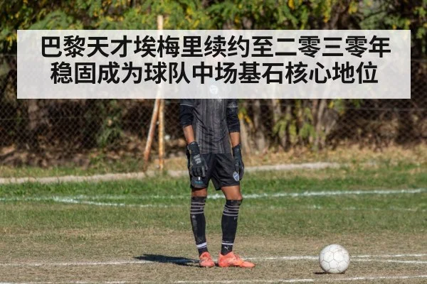 巴黎天才埃梅里续约至二零三零年稳固成为球队中场基石核心地位