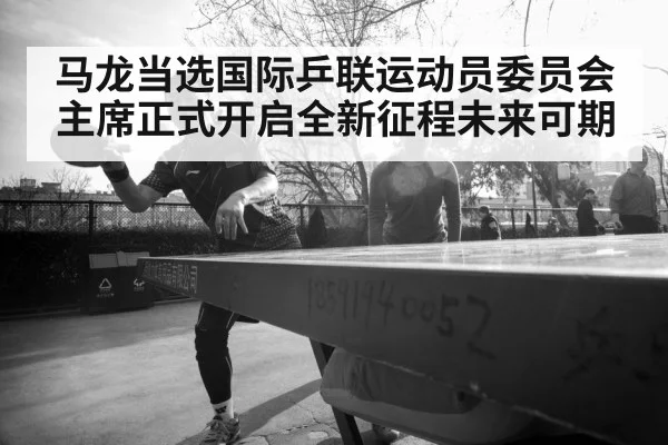 马龙当选国际乒联运动员委员会主席正式开启全新征程未来可期